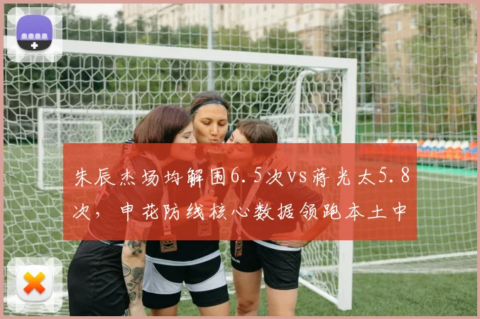 朱辰杰场均解围6.5次vs蒋光太5.8次，申花防线核心数据领跑本土中卫