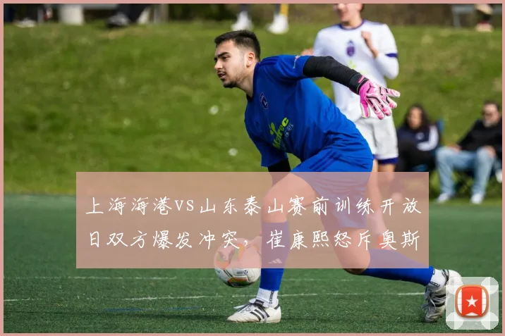 上海海港vs山东泰山赛前训练开放日双方爆发冲突，崔康熙怒斥奥斯卡假摔视频全网疯传