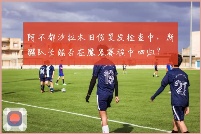 阿不都沙拉木旧伤复发检查中，新疆队长能否在魔鬼赛程中回归？