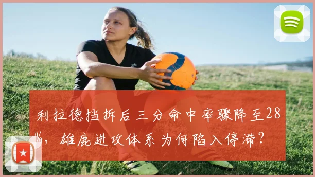 利拉德挡拆后三分命中率骤降至28%,雄鹿进攻体系为何陷入停滞?