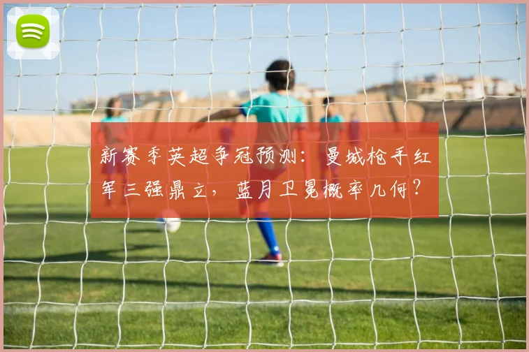 新赛季英超争冠预测:曼城枪手红军三强鼎立,蓝月卫冕概率几何?